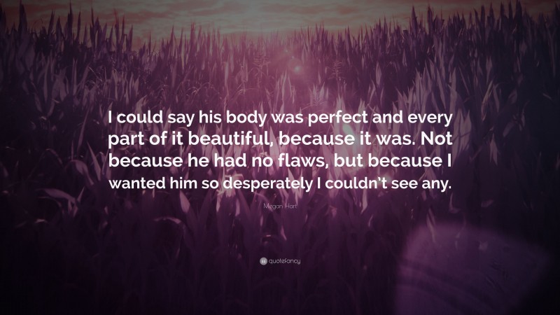 Megan Hart Quote: “I could say his body was perfect and every part of it beautiful, because it was. Not because he had no flaws, but because I wanted him so desperately I couldn’t see any.”
