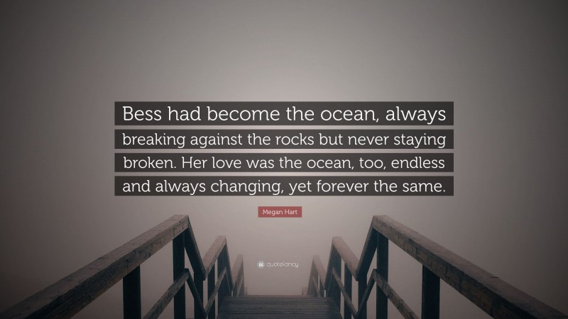 Megan Hart Quote: “Bess had become the ocean, always breaking against the rocks but never staying broken. Her love was the ocean, too, endless and always changing, yet forever the same.”