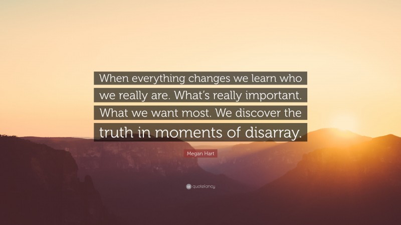 Megan Hart Quote: “When everything changes we learn who we really are. What’s really important. What we want most. We discover the truth in moments of disarray.”