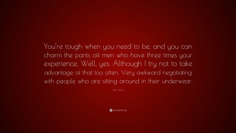 Julie James Quote: “You’re tough when you need to be, and you can charm the pants off men who have three times your experience. Well, yes. Although I try not to take advantage of that too often. Very awkward negotiating with people who are sitting around in their underwear.”