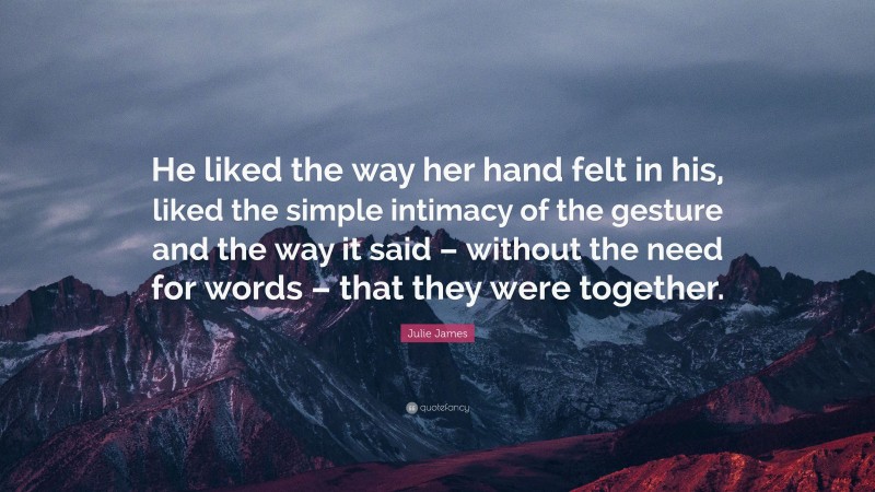 Julie James Quote: “He liked the way her hand felt in his, liked the simple intimacy of the gesture and the way it said – without the need for words – that they were together.”