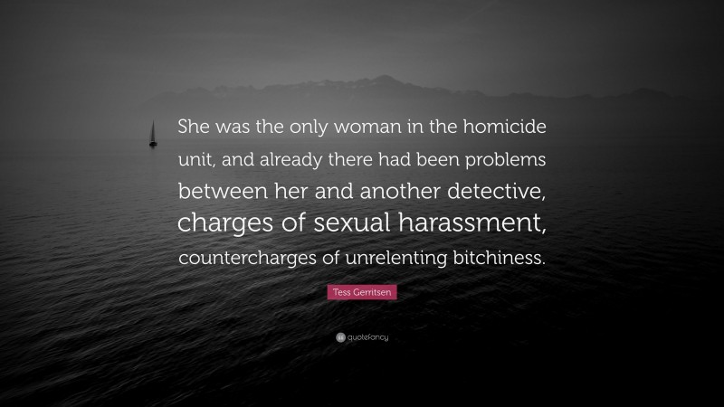 Tess Gerritsen Quote: “She was the only woman in the homicide unit, and already there had been problems between her and another detective, charges of sexual harassment, countercharges of unrelenting bitchiness.”