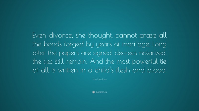 Tess Gerritsen Quote: “Even divorce, she thought, cannot erase all the bonds forged by years of marriage. Long after the papers are signed, decrees notarized, the ties still remain. And the most powerful tie of all is written in a child’s flesh and blood.”