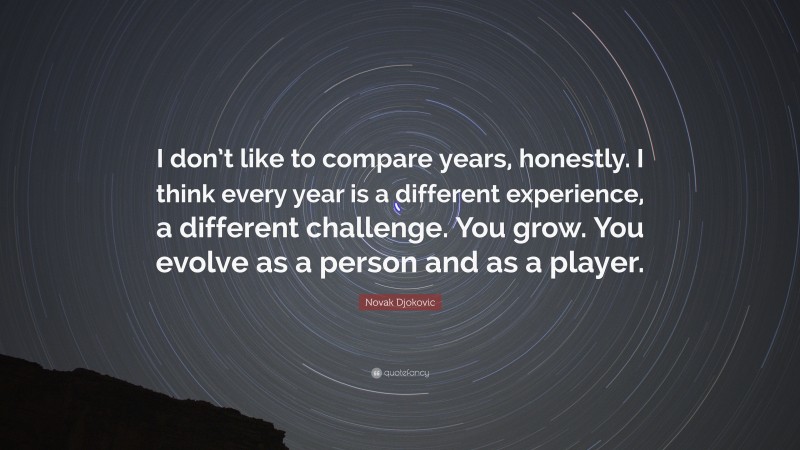Novak Djokovic Quote: “I don’t like to compare years, honestly. I think every year is a different experience, a different challenge. You grow. You evolve as a person and as a player.”
