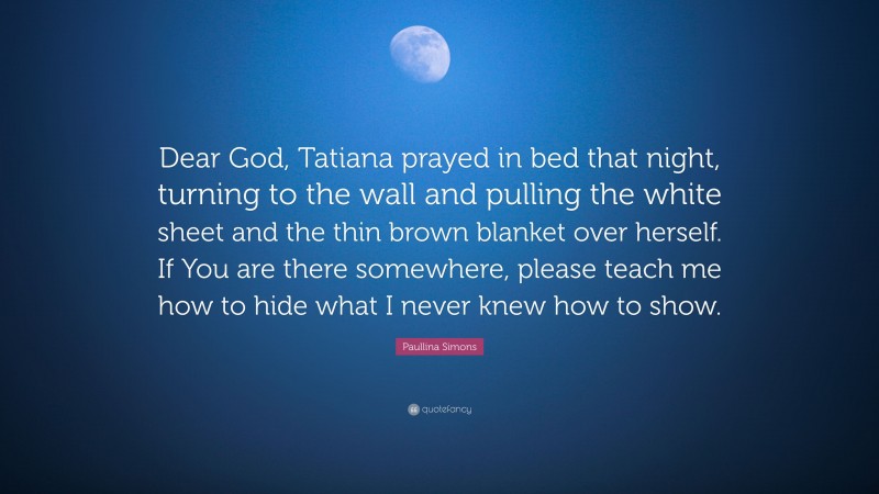 Paullina Simons Quote: “Dear God, Tatiana prayed in bed that night, turning to the wall and pulling the white sheet and the thin brown blanket over herself. If You are there somewhere, please teach me how to hide what I never knew how to show.”