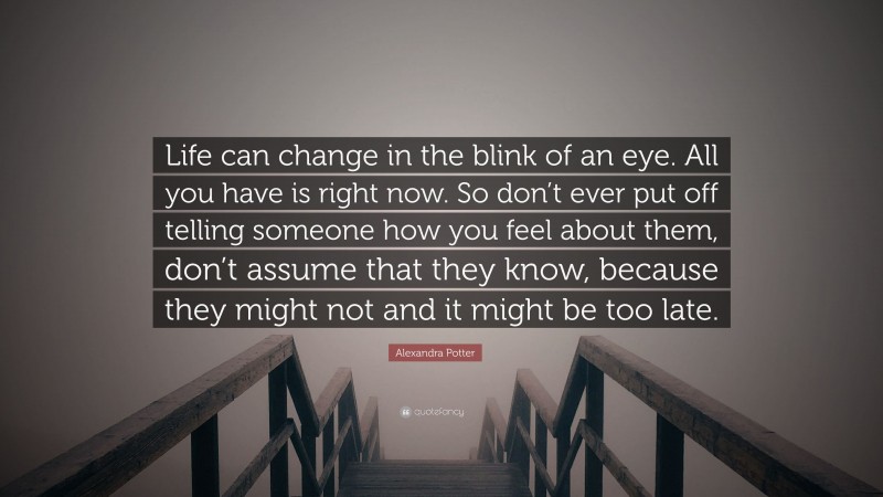Alexandra Potter Quote: “Life can change in the blink of an eye. All you have is right now. So don’t ever put off telling someone how you feel about them, don’t assume that they know, because they might not and it might be too late.”