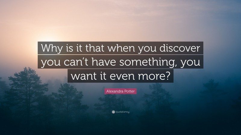Alexandra Potter Quote: “Why is it that when you discover you can’t have something, you want it even more?”