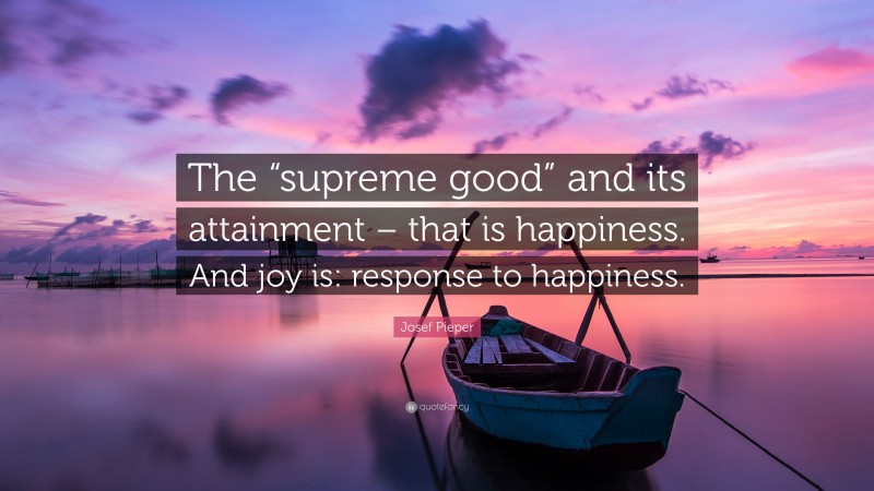 Josef Pieper Quote: “The “supreme good” and its attainment – that is happiness. And joy is: response to happiness.”