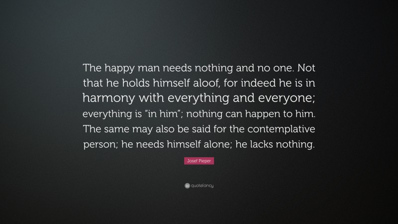 Josef Pieper Quote: “The happy man needs nothing and no one. Not that he holds himself aloof, for indeed he is in harmony with everything and everyone; everything is “in him”; nothing can happen to him. The same may also be said for the contemplative person; he needs himself alone; he lacks nothing.”