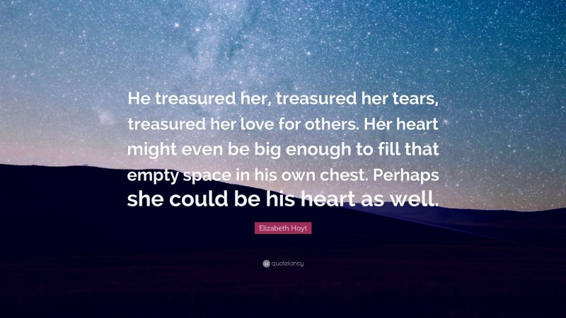 Elizabeth Hoyt Quote: “He treasured her, treasured her tears, treasured her love for others. Her heart might even be big enough to fill that empty space in his own chest. Perhaps she could be his heart as well.”