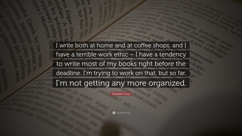 Elizabeth Hoyt Quote: “I write both at home and at coffee shops, and I have a terrible work ethic – I have a tendency to write most of my books right before the deadline. I’m trying to work on that, but so far, I’m not getting any more organized.”