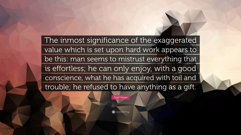 Josef Pieper Quote: “The inmost significance of the exaggerated value which is set upon hard work appears to be this: man seems to mistrust everything that is effortless; he can only enjoy, with a good conscience, what he has acquired with toil and trouble; he refused to have anything as a gift.”