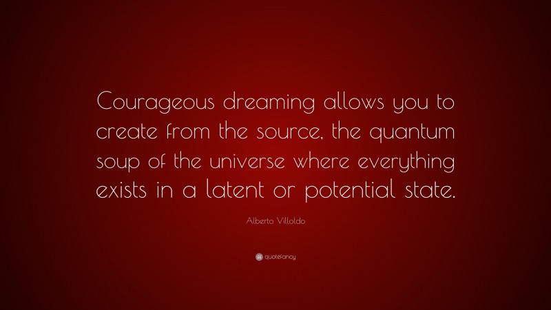 Alberto Villoldo Quote: “Courageous dreaming allows you to create from the source, the quantum soup of the universe where everything exists in a latent or potential state.”