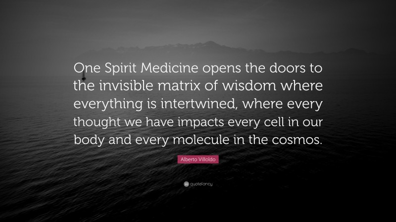 Alberto Villoldo Quote: “One Spirit Medicine opens the doors to the invisible matrix of wisdom where everything is intertwined, where every thought we have impacts every cell in our body and every molecule in the cosmos.”