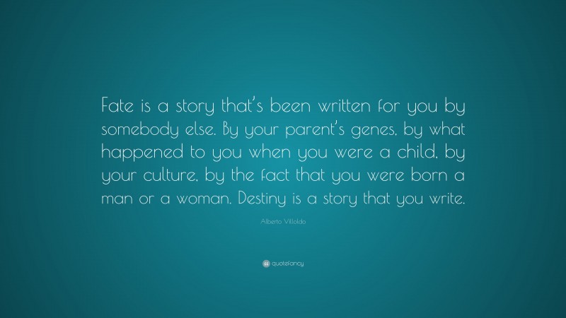 Alberto Villoldo Quote: “Fate is a story that’s been written for you by somebody else. By your parent’s genes, by what happened to you when you were a child, by your culture, by the fact that you were born a man or a woman. Destiny is a story that you write.”