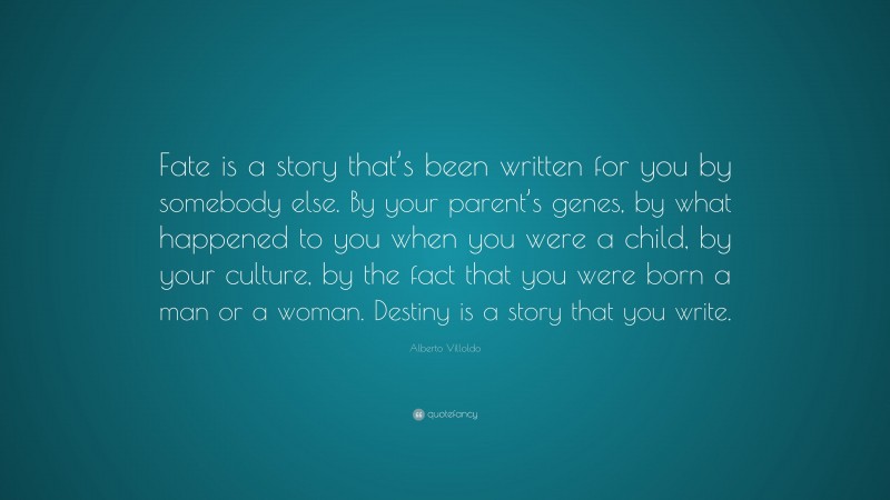 Alberto Villoldo Quote: “Fate is a story that’s been written for you by somebody else. By your parent’s genes, by what happened to you when you were a child, by your culture, by the fact that you were born a man or a woman. Destiny is a story that you write.”
