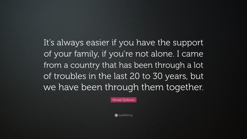Novak Djokovic Quote: “It’s always easier if you have the support of your family, if you’re not alone. I came from a country that has been through a lot of troubles in the last 20 to 30 years, but we have been through them together.”