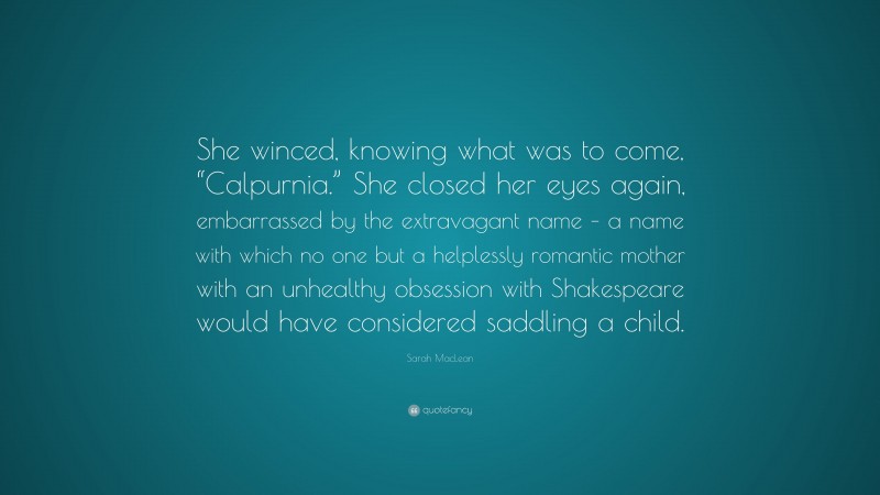 Sarah MacLean Quote: “She winced, knowing what was to come, “Calpurnia.” She closed her eyes again, embarrassed by the extravagant name – a name with which no one but a helplessly romantic mother with an unhealthy obsession with Shakespeare would have considered saddling a child.”