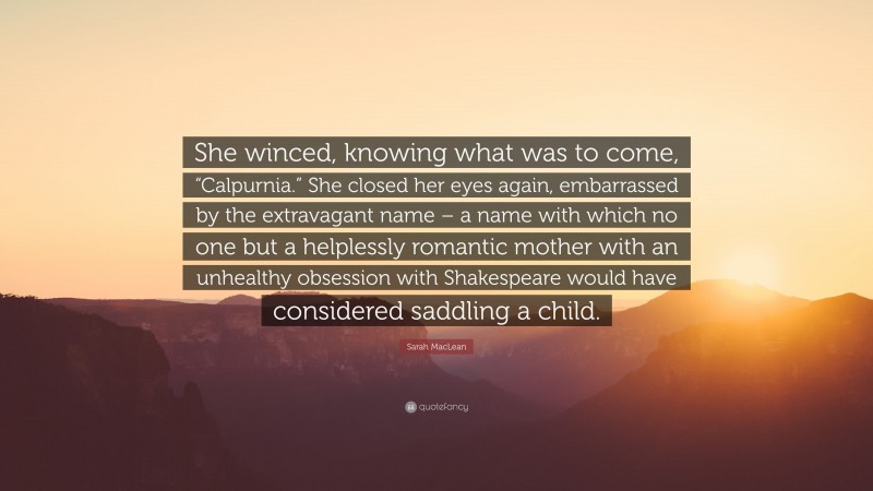 Sarah MacLean Quote: “She winced, knowing what was to come, “Calpurnia.” She closed her eyes again, embarrassed by the extravagant name – a name with which no one but a helplessly romantic mother with an unhealthy obsession with Shakespeare would have considered saddling a child.”