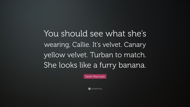Sarah MacLean Quote: “You should see what she’s wearing, Callie. It’s velvet. Canary yellow velvet. Turban to match. She looks like a furry banana.”