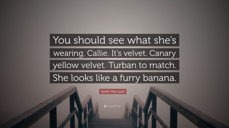 Sarah MacLean Quote: “You should see what she’s wearing, Callie. It’s velvet. Canary yellow velvet. Turban to match. She looks like a furry banana.”