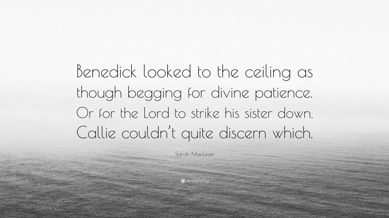 Sarah MacLean Quote: “Benedick looked to the ceiling as though begging for divine patience. Or for the Lord to strike his sister down. Callie couldn’t quite discern which.”