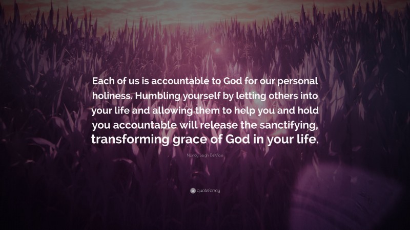 Nancy Leigh DeMoss Quote: “Each of us is accountable to God for our personal holiness. Humbling yourself by letting others into your life and allowing them to help you and hold you accountable will release the sanctifying, transforming grace of God in your life.”