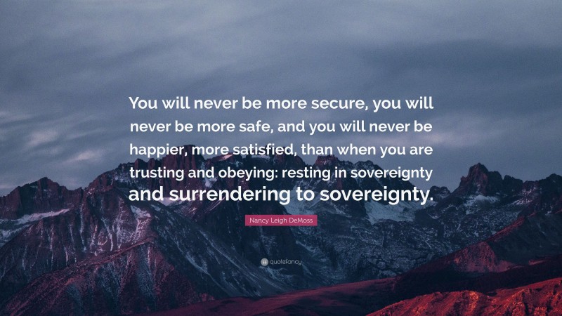 Nancy Leigh DeMoss Quote: “You will never be more secure, you will never be more safe, and you will never be happier, more satisfied, than when you are trusting and obeying: resting in sovereignty and surrendering to sovereignty.”