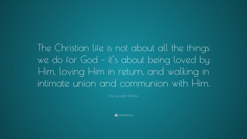 Nancy Leigh DeMoss Quote: “The Christian life is not about all the things we do for God – it’s about being loved by Him, loving Him in return, and walking in intimate union and communion with Him.”