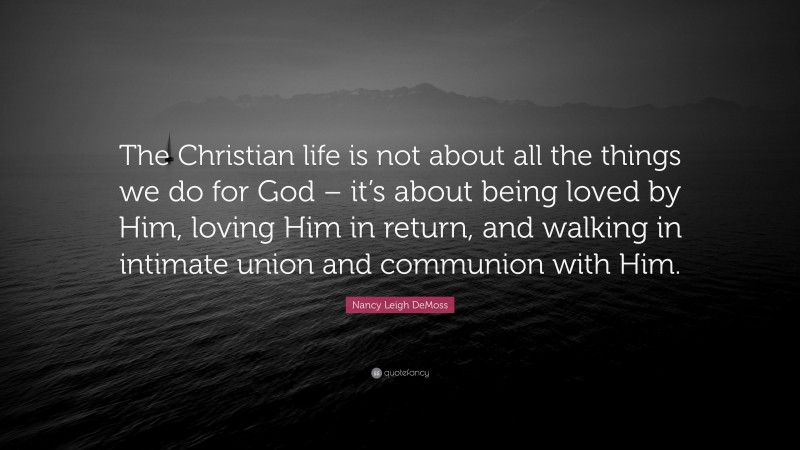 Nancy Leigh DeMoss Quote: “The Christian life is not about all the things we do for God – it’s about being loved by Him, loving Him in return, and walking in intimate union and communion with Him.”