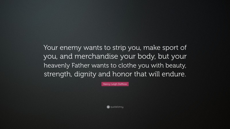 Nancy Leigh DeMoss Quote: “Your enemy wants to strip you, make sport of you, and merchandise your body, but your heavenly Father wants to clothe you with beauty, strength, dignity and honor that will endure.”