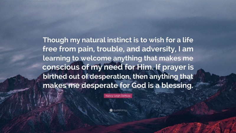 Nancy Leigh DeMoss Quote: “Though my natural instinct is to wish for a life free from pain, trouble, and adversity, I am learning to welcome anything that makes me conscious of my need for Him. If prayer is birthed out of desperation, then anything that makes me desperate for God is a blessing.”