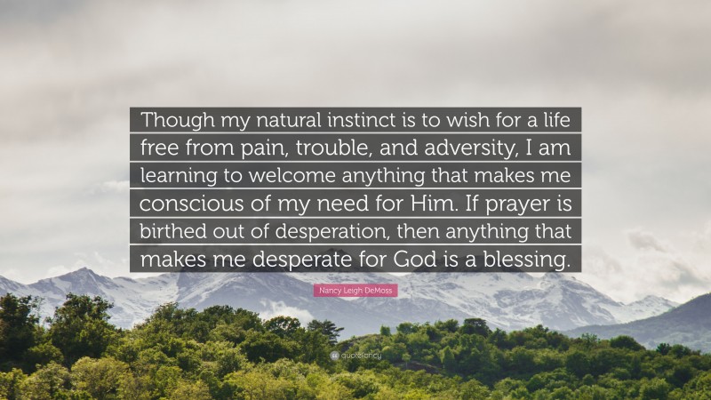Nancy Leigh DeMoss Quote: “Though my natural instinct is to wish for a life free from pain, trouble, and adversity, I am learning to welcome anything that makes me conscious of my need for Him. If prayer is birthed out of desperation, then anything that makes me desperate for God is a blessing.”