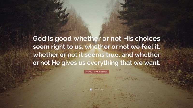 Nancy Leigh DeMoss Quote: “God is good whether or not His choices seem right to us, whether or not we feel it, whether or not it seems true, and whether or not He gives us everything that we want.”
