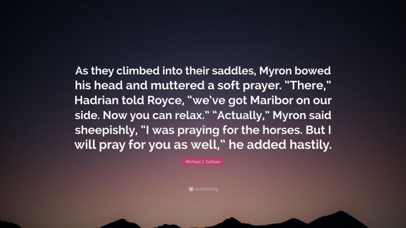 Michael J. Sullivan Quote: “As they climbed into their saddles, Myron bowed his head and muttered a soft prayer. “There,” Hadrian told Royce, “we’ve got Maribor on our side. Now you can relax.” “Actually,” Myron said sheepishly, “I was praying for the horses. But I will pray for you as well,” he added hastily.”