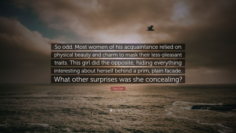 Tessa Dare Quote: “So odd. Most women of his acquaintance relied on physical beauty and charm to mask their less-pleasant traits. This girl did the opposite, hiding everything interesting about herself behind a prim, plain facade. What other surprises was she concealing?”
