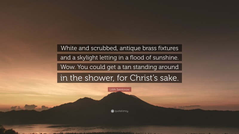 Lilith Saintcrow Quote: “White and scrubbed, antique brass fixtures and a skylight letting in a flood of sunshine. Wow. You could get a tan standing around in the shower, for Christ’s sake.”