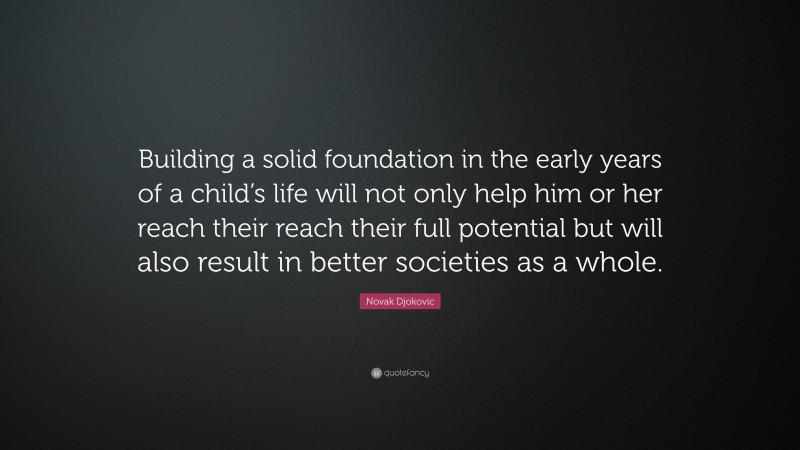 Novak Djokovic Quote: “Building a solid foundation in the early years of a child’s life will not only help him or her reach their reach their full potential but will also result in better societies as a whole.”