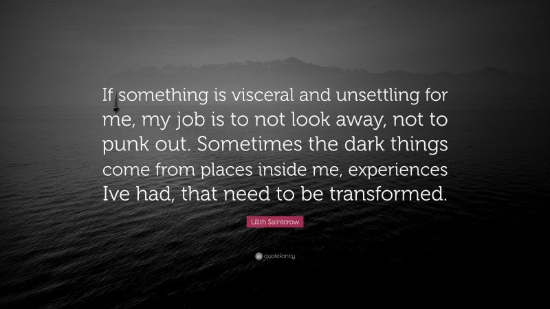 Lilith Saintcrow Quote: “If something is visceral and unsettling for me, my job is to not look away, not to punk out. Sometimes the dark things come from places inside me, experiences Ive had, that need to be transformed.”