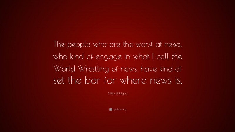 Mike Birbiglia Quote: “The people who are the worst at news, who kind of engage in what I call the World Wrestling of news, have kind of set the bar for where news is.”