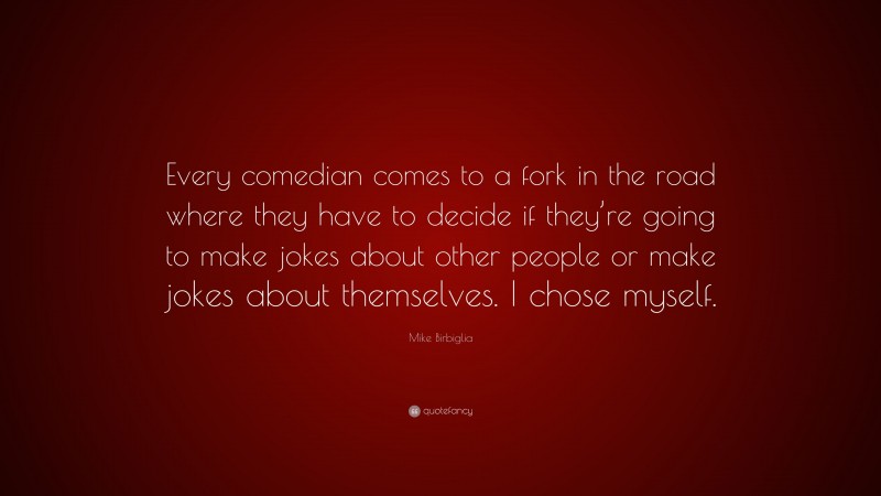 Mike Birbiglia Quote: “Every comedian comes to a fork in the road where they have to decide if they’re going to make jokes about other people or make jokes about themselves. I chose myself.”
