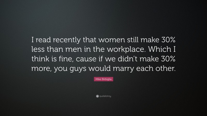 Mike Birbiglia Quote: “I read recently that women still make 30% less than men in the workplace. Which I think is fine, cause if we didn’t make 30% more, you guys would marry each other.”