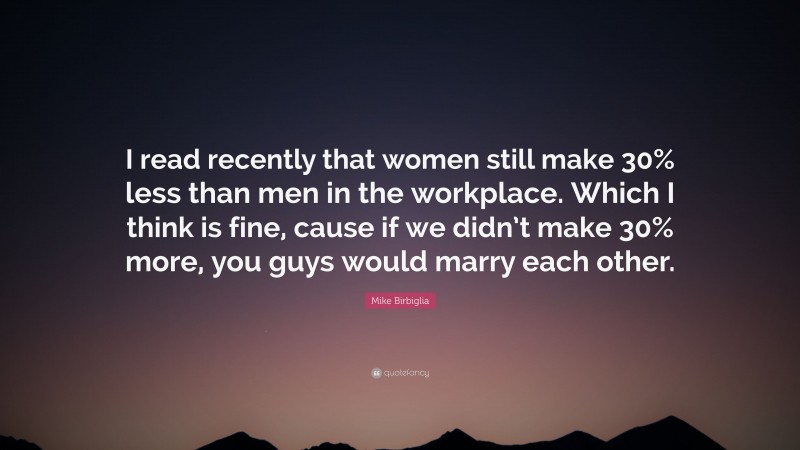 Mike Birbiglia Quote: “I read recently that women still make 30% less than men in the workplace. Which I think is fine, cause if we didn’t make 30% more, you guys would marry each other.”
