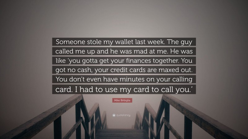 Mike Birbiglia Quote: “Someone stole my wallet last week. The guy called me up and he was mad at me. He was like ‘you gotta get your finances together. You got no cash, your credit cards are maxed out. You don’t even have minutes on your calling card. I had to use my card to call you.’”