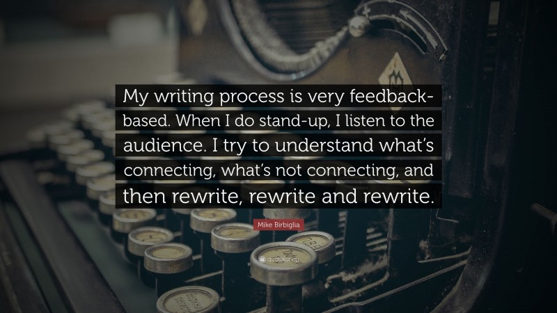 Mike Birbiglia Quote: “My writing process is very feedback-based. When I do stand-up, I listen to the audience. I try to understand what’s connecting, what’s not connecting, and then rewrite, rewrite and rewrite.”