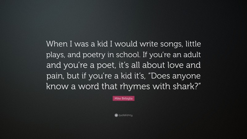 Mike Birbiglia Quote: “When I was a kid I would write songs, little plays, and poetry in school. If you’re an adult and you’re a poet, it’s all about love and pain, but if you’re a kid it’s, “Does anyone know a word that rhymes with shark?””