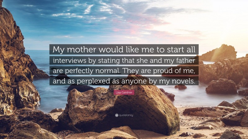 Lisa Gardner Quote: “My mother would like me to start all interviews by stating that she and my father are perfectly normal. They are proud of me, and as perplexed as anyone by my novels.”