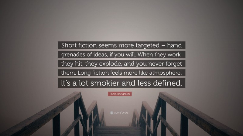 Paolo Bacigalupi Quote: “Short fiction seems more targeted – hand grenades of ideas, if you will. When they work, they hit, they explode, and you never forget them. Long fiction feels more like atmosphere: it’s a lot smokier and less defined.”