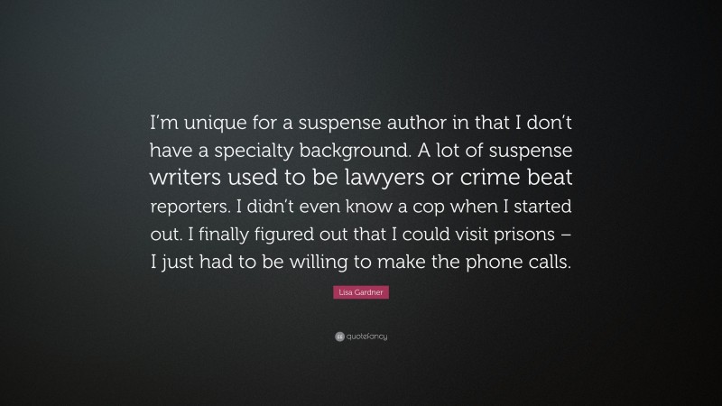 Lisa Gardner Quote: “I’m unique for a suspense author in that I don’t have a specialty background. A lot of suspense writers used to be lawyers or crime beat reporters. I didn’t even know a cop when I started out. I finally figured out that I could visit prisons – I just had to be willing to make the phone calls.”