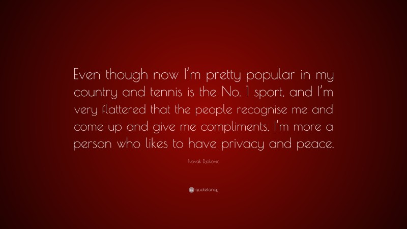 Novak Djokovic Quote: “Even though now I’m pretty popular in my country and tennis is the No. 1 sport, and I’m very flattered that the people recognise me and come up and give me compliments, I’m more a person who likes to have privacy and peace.”